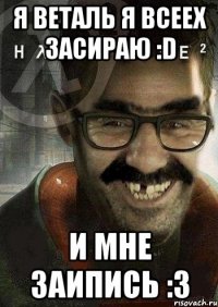 Я ВЕТАЛЬ Я ВСЕЕХ ЗАСИРАЮ :D И МНЕ ЗАИПИСЬ :3