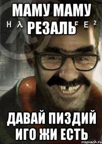 маму маму резаль давай пиздий иго жи есть