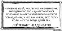 – Кровь из ушей, рак легких, онемение рук, выпадение волос и диабет – Это все побочные эффекты этой гигиенической помады? – Ну, у нее, как никак, вкус пепси колы. – Ух ты, тогда дайте три. Лейтенант Неадекват©