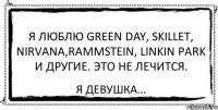 Я люблю Green day, Skillet, Nirvana,Rammstein, Linkin park и другие. Это не лечится. Я девушка...