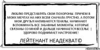 Люблю представлять свои похороны. Причем в моих мечтах на них всем сначала грустно, а потом мои друзья напиваются текилы, начинают вспоминать все забавные моменты, которые связаны со мной и дальше начинается веселье :) Здорово поднимает настроение! Лейтенант Неадекват©