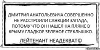 Дмитрия Анатольевича совершенно не расстроили санкции запада, потому что он нашел на пляже в Крыму гладкое зеленое стеклышко. Лейтенант Неадекват©