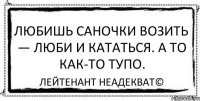 Любишь саночки возить — люби и кататься. А то как-то тупо. Лейтенант Неадекват©