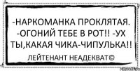 -Наркоманка проклятая. -Огоний тебе в рот!! -Ух ты,какая чика-чипулька!! Лейтенант Неадекват©