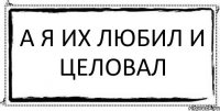 А я их любил и целовал 