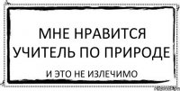 Мне нравится учитель по природе И это не излечимо