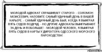 Молодой адвокат спрашивает старого: - Соломон Моисеевич, назовите самый удачный день в вашей карьере. - Самый удачный день был, когда я выиграл пять судов подряд. - Но другие адвокаты выигрывают за день и побольше! - Молодой человек, я выиграл пять судов в карты у директора Одесского морского пароходства! 