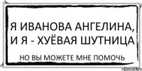 я иванова ангелина, и я - хуёвая шутница но вы можете мне помочь