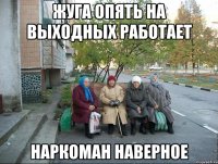 жуга опять на выходных работает наркоман наверное