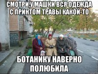 Смотри,у Машки вся одежда с принтом травы какой-то Ботанику наверно полюбила