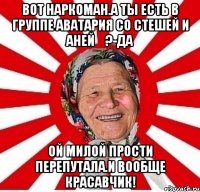 Вот наркоман.А ты есть в группе Аватария со Стешей и Аней✓?-Да Ой милой прости перепутала.И вообще красавчик!