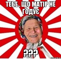 тебе , що матір не годує ???