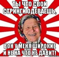 Ты что свои стринги одеваешь, Вон у меня широкие и не на что не давит!