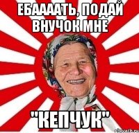 Ебаааать, подай внучок мне "Кепчук"