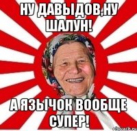 Ну давыдов,ну шалун! А язычок вообще супер!