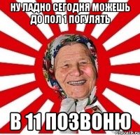 ну ладно сегодня можешь до пол 1 погулять в 11 позвоню