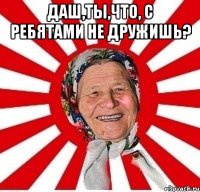 Даш,ты,что, с ребятами не дружишь? 