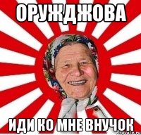 Оружджова иди ко мне внучок