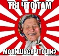 ты что там молишься что ли?