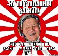 -ну ти степаныч загнул! -чесно галь.ничого не загынав у мене с дитинства так...