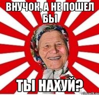 Внучок, а не пошел бы ты нахуй?