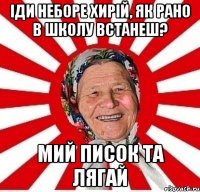 іди неборе хирій, як рано в школу встанеш? мий писок та лягай