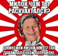 Милок,чож ты раскуахтался? Джинсики яички жмут? Так давай палочкой поправлю.