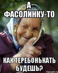 А ФАСОЛИНКУ-ТО КАК ТЕРЕБОНЬКАТЬ БУДЕШЬ?