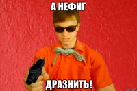 А НЕФИГ ДРАЗНИТЬ!