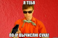 я тебя по Ip вычислю сука!