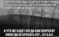 Она попросила чаше обшаться, но мы стали сраться еше больше, она попросила книгу на 8 марта а сама начала читать электронные. а что же будет когда она попросит никогда не бросать её?... (с) Б.А.С.