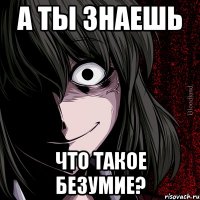 а ты знаешь что такое безумие?