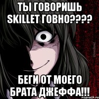 ты говоришь skillet говно???? беги от моего брата джеффа!!!