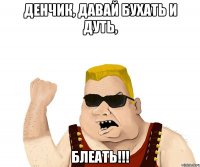 ДЕНЧИК, давай бухать и дуть, БЛЕАТЬ!!!