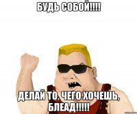 Будь СОБОЙ!!!! Делай то, чего хочешь, БЛЕАД!!!!!