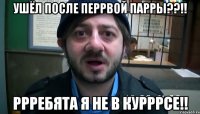 ушёл после перрвой парры??!! ррребята я не в курррсе!!