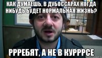 Как думаешь, в Дубоссарах когда нибудь будет нормальная жизнь? Ррребят, а не в курррсе