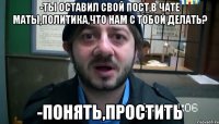 -Ты оставил свой пост,в чате маты,политика,что нам с тобой делать? -Понять,простить