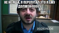 Не не Яша, я перепутал это я ему должен 1000$ 