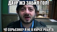 Даур жэ забил гол! Чё серьезно? я не в курсе ребята