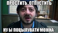 Простить..отпустить ну ы поцылувати можна*