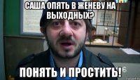 САША ОПЯТЬ В ЖЕНЕВУ НА ВЫХОДНЫХ? ПОНЯТЬ И ПРОСТИТЬ!