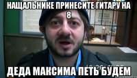 нащальнике принесите гитару на 8 деда максима петь будем