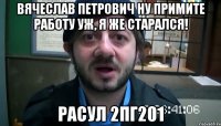 Вячеслав Петрович Ну примите работу уж, я же старался! Расул 2ПГ201