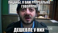 ПАЦАНЫ, я вам рррреально говорррю дешевле у них