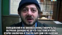  полецейский я не виновен полиц говарить ты обтрахал девушку не за что тебе тоже я пенис оторву заключон я тебе по еблу дам хуй ходячий!