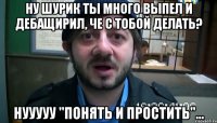 Ну Шурик ты много выпел и дебащирил, че с тобой делать? Нууууу "понять и простить"...