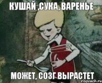 кушай ,сука, варенье может, созг вырастет