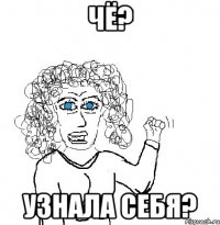 Чё? узнала себя?