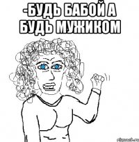 -будь бабой а будь мужиком 